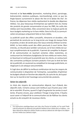 122 Le plan marketing
©GroupeEyrolles
Internet) et le hors-média (promotion, marketing direct, parrainage,
événementiel, relations publiques, merchandising), entre ce que les
Anglo-Saxons surnomment le above the line et le below the line1
. En
France, les dépenses hors média représentent le double des dépenses
médias. Car, pour beaucoup d’entreprises qui opèrent hors du champ
des produits de grande consommation et pour les PME, les coûts des
médias sont inaccessibles. Elles concentrent donc la majeure partie de
leurs budgets marketing sur le hors-média. Dans le B to B, la communi-
cation est presque uniquement faite en hors-média.
La publicité aurait des effets cumulatifs, rémanents et durables ; elle
permettrait de construire sur le long terme une image de marque forte
et positive, et donc de vendre plus cher (sous-entendu d’élever la renta-
bilité). Le hors-média aurait des effets ponctuels à court terme. Bien
entendu, ce résumé peut sembler caricatural, car le hors-média est sur-
tout complémentaire de la publicité : il permet de compléter le disposi-
tif de communication en touchant certaines cibles restreintes, en
contournant les limitations budgétaires (le hors-média est moins cher),
en favorisant et renforçant la proximité avec les clients, en contournant
des contraintes juridiques (certains produits n’ont pas le droit de faire
de la publicité), en soutenant ou complétant le message publicitaire, en
réagissant à une attaque concurrentielle.
Il s’agit donc de définir la meilleure combinaison de tous les moyens de
communication à disposition de l’entreprise, susceptibles d’optimiser
les budgets alloués en fonction des objectifs, du cycle de vie, de la posi-
tion sur le marché et de l’avantage concurrentiel des produits.
Selon les objectifs
Le choix des moyens de communication dépend, tout d’abord, des
objectifs visés. Certains canaux sont meilleurs que d’autres pour créer
de la notoriété. D’autres, quand il s’agit d’augmenter les ventes à court
terme. D’autres encore, pour améliorer l’image à long terme. Il faudra
aussi savoir si l’objectif de la communication est de fidéliser les clients
actuels ou de conquérir de nouveaux clients.
1. Ces expressions amphigouriques sont nées chez Procter & Gamble, où l’on avait l’habi-
tude de présenter les dépenses de publicité (média) et hors média dans un tableau : une
ligne séparait les dépenses médias situées au-dessus (above) de cette ligne et les dépen-
ses hors média sous (below) la ligne.
 