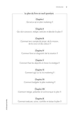Introduction 7©GroupeEyrolles
Chapitre I
Qu’est-ce qu’un plan marketing ?
Chapitre II
Qui doit concevoir, rédiger, exécuter et décider le plan ?
Chapitre III
Comment tenir compte du projet, de la mission,
de la vision et des valeurs ?
Chapitre IV
Comment faire un diagnostic de la situation ?
Chapitre V
Comment ﬁxer les objectifs et choisir la stratégie ?
Chapitre VI
Comment agir sur le mix marketing ?
Chapitre VII
Comment budgéter le plan marketing ?
Chapitre VIII
Comment rédiger, présenter et communiquer le plan ?
Chapitre IX
Comment exécuter, suivre, contrôler et réviser le plan ?
Le plan du livre en neuf questions
 