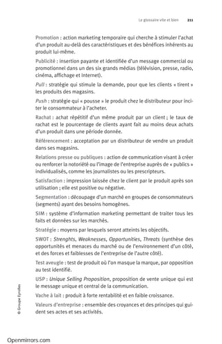 Le glossaire vite et bien 211©GroupeEyrolles
Promotion : action marketing temporaire qui cherche à stimuler l’achat
d’un produit au-delà des caractéristiques et des bénéfices inhérents au
produit lui-même.
Publicité : insertion payante et identifiée d’un message commercial ou
promotionnel dans un des six grands médias (télévision, presse, radio,
cinéma, affichage et Internet).
Pull : stratégie qui stimule la demande, pour que les clients « tirent »
les produits des magasins.
Push : stratégie qui « pousse » le produit chez le distributeur pour inci-
ter le consommateur à l’acheter.
Rachat : achat répétitif d’un même produit par un client ; le taux de
rachat est le pourcentage de clients ayant fait au moins deux achats
d’un produit dans une période donnée.
Référencement : acceptation par un distributeur de vendre un produit
dans ses magasins.
Relations presse ou publiques : action de communication visant à créer
ou renforcer la notoriété ou l’image de l’entreprise auprès de « publics »
individualisés, comme les journalistes ou les prescripteurs.
Satisfaction : impression laissée chez le client par le produit après son
utilisation ; elle est positive ou négative.
Segmentation : découpage d’un marché en groupes de consommateurs
(segments) ayant des besoins homogènes.
SIM : système d’information marketing permettant de traiter tous les
faits et données sur les marchés.
Stratégie : moyens par lesquels seront atteints les objectifs.
SWOT : Strenghts, Weaknesses, Opportunities, Threats (synthèse des
opportunités et menaces du marché ou de l’environnement d’un côté,
et des forces et faiblesses de l’entreprise de l’autre côté).
Test aveugle : test de produit où l’on masque la marque, par opposition
au test identifié.
USP : Unique Selling Proposition, proposition de vente unique qui est
le message unique et central de la communication.
Vache à lait : produit à forte rentabilité et en faible croissance.
Valeurs d’entreprise : ensemble des croyances et des principes qui gui-
dent ses actes et ses activités.
Openmirrors.com
 
