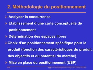 2. Méthodologie du positionnement

 Analyser la concurrence
 Etablissement d’une carte conceptuelle de
  positionnement
 Détermination des espaces libres
Choix d’un positionnement spécifique pour le
 produit (fonction des caractéristiques du produit,
 des objectifs et du potentiel du marché)
 Mise en place du positionnement (USP)
 PhB                    Master de Marketing Pharmaceutique de Chatenay Malabry
                        100
 