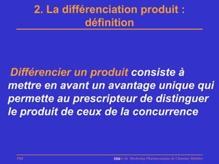 2. La différenciation produit :
                  définition



 Différencier un produit consiste à
mettre en avant un avantage unique qui
permette au prescripteur de distinguer
le produit de ceux de la concurrence



 PhB                   Master de Marketing Pharmaceutique de Chatenay Malabry
                       104
 
