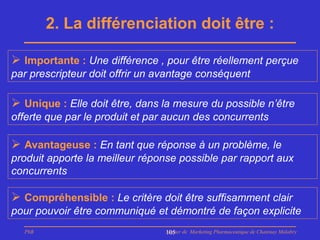 2. La différenciation doit être :

 Importante : Une différence , pour être réellement perçue
par prescripteur doit offrir un avantage conséquent

 Unique : Elle doit être, dans la mesure du possible n’être
offerte que par le produit et par aucun des concurrents

 Avantageuse : En tant que réponse à un problème, le
produit apporte la meilleur réponse possible par rapport aux
concurrents

 Compréhensible : Le critère doit être suffisamment clair
pour pouvoir être communiqué et démontré de façon explicite
  PhB                            Master de Marketing Pharmaceutique de Chatenay Malabry
                                 105
 