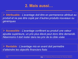 2. Mais aussi…

 Attribuable : L’avantage doit être en permanence attribué au
produit et ne pas être copié par d’autres produits nouveaux ou
génériques


 Accessible : L’avantage conférant au produit une valeur
ajoutée supérieure, un prix plus élevé peut donc être demandé.
Néanmoins il doit rester dans les prix de la cible visée


 Rentable : L’avantage mis en avant doit permettre
d’atteindre les objectifs financiers fixés

   PhB                             Master de Marketing Pharmaceutique de Chatenay Malabry
                                   106
 