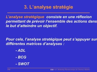 3. L’analyse stratégie
L’analyse stratégique consiste en une réflexion
permettant de prévoir l’ensemble des actions dans
le but d’atteindre un objectif.


Pour cela, l’analyse stratégique peut s’appuyer sur
différentes matrices d’analyses :
      - ADL
      - BCG
      - SWOT
PhB                     Master de Marketing Pharmaceutique de Chatenay Malabry
                        110
 