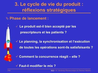 3. Le cycle de vie du produit :
          réflexions stratégiques
 Phase de lancement :

       Le produit est-il bien accepté par les

         prescripteurs et les patients ?

       Le planning, la synchronisation et l’exécution
        de toutes les opérations sont-ils satisfaisants ?

       Comment la concurrence réagit – elle ?

       Faut-il modifier le mix ?
PhB                          Master de Marketing Pharmaceutique de Chatenay Malabry
                             112
 