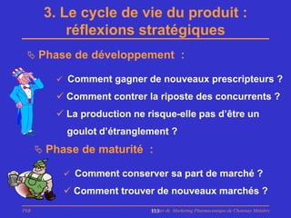 3. Le cycle de vie du produit :
           réflexions stratégiques
  Phase de développement :

          Comment gagner de nouveaux prescripteurs ?

          Comment contrer la riposte des concurrents ?
          La production ne risque-elle pas d’être un
           goulot d’étranglement ?
       Phase de maturité :

            Comment conserver sa part de marché ?

            Comment trouver de nouveaux marchés ?
PhB                          Master de Marketing Pharmaceutique de Chatenay Malabry
                             113
 