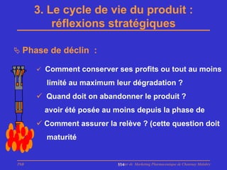 3. Le cycle de vie du produit :
          réflexions stratégiques

 Phase de déclin :

       Comment conserver ses profits ou tout au moins

        limité au maximum leur dégradation ?
       Quand doit on abandonner le produit ?
        avoir été posée au moins depuis la phase de
       Comment assurer la relève ? (cette question doit
        maturité


PhB                         Master de Marketing Pharmaceutique de Chatenay Malabry
                            114
 