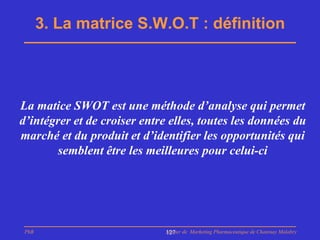 3. La matrice S.W.O.T : définition




La matice SWOT est une méthode d’analyse qui permet
d’intégrer et de croiser entre elles, toutes les données du
marché et du produit et d’identifier les opportunités qui
        semblent être les meilleures pour celui-ci




 PhB                          Master de Marketing Pharmaceutique de Chatenay Malabry
                              127
 