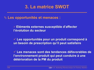 3. La matrice SWOT

 Les opportunités et menaces :

        Eléments externes susceptible d’affecter
       l’évolution du secteur

        Les opportunités pour un produit correspond à
       un besoin de prescription qu’il peut satisfaire

        Les menaces sont des tendances défavorables de
       l’environnement produit qui peut conduire à une
       détérioration de la PM du produit

 PhB                            Master de Marketing Pharmaceutique de Chatenay Malabry
                                129
 