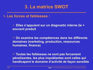 3. La matrice SWOT
 Les forces et faiblesses :

         Elles s’appuient sur un diagnostic interne (le +
        souvent produit

         On examine les compétences dans les différents
        domaines (marketing, production, ressources
        humaines, finance)

         Toutes les faiblesses ne sont pas forcement
        pénalisantes, les plus inquiétantes sont celles qui
        handicapent le domaine d’activité de façon sensible
  PhB                           Master de Marketing Pharmaceutique de Chatenay Malabry
                                130
 