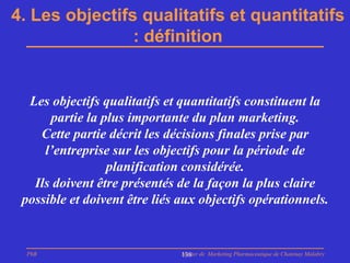 4. Les objectifs qualitatifs et quantitatifs
                : définition


  Les objectifs qualitatifs et quantitatifs constituent la
      partie la plus importante du plan marketing.
    Cette partie décrit les décisions finales prise par
     l’entreprise sur les objectifs pour la période de
                 planification considérée.
   Ils doivent être présentés de la façon la plus claire
 possible et doivent être liés aux objectifs opérationnels.


  PhB                          Master de Marketing Pharmaceutique de Chatenay Malabry
                               138
 