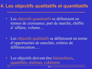 4. Les objectifs qualitatifs et quantitatifs

  • Les objectifs quantitatifs se définissent en
    termes de croissance, part de marché, chiffre
    d ’affaire, volume…

  • Les objectifs qualitatifs se définissent en terme
    d’opportunités de marchés, critères de
    différenciation….

  • Les objectifs doivent être hiérarchisés,
    quantifiés, réalistes, cohérents
   PhB                      Master de Marketing Pharmaceutique de Chatenay Malabry
                            139
 