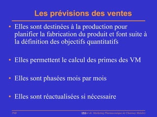 Les prévisions des ventes
• Elles sont destinées à la production pour
  planifier la fabrication du produit et font suite à
  la définition des objectifs quantitatifs

• Elles permettent le calcul des primes des VM

• Elles sont phasées mois par mois

• Elles sont réactualisées si nécessaire

 PhB                       Master de Marketing Pharmaceutique de Chatenay Malabry
                           153
 