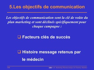 5.Les objectifs de communication

Les objectifs de communication sont la clé de voûte du
 plan marketing et sont déclinés spécifiquement pour
                  chaque campagne :


        Facteurs clés de succès


        Histoire message retenus par
          le médecin
PhB                         Master de Marketing Pharmaceutique de Chatenay Malabry
                            159
 