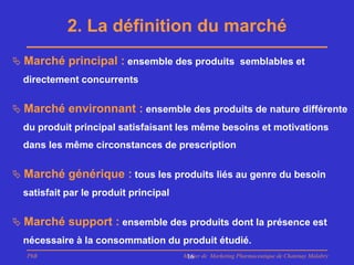 2. La définition du marché
 Marché principal : ensemble des produits semblables et
  directement concurrents


 Marché environnant : ensemble des produits de nature différente
  du produit principal satisfaisant les même besoins et motivations
  dans les même circonstances de prescription


 Marché générique : tous les produits liés au genre du besoin
  satisfait par le produit principal


 Marché support : ensemble des produits dont la présence est
  nécessaire à la consommation du produit étudié.
  PhB                                  Master de Marketing Pharmaceutique de Chatenay Malabry
                                        16
 