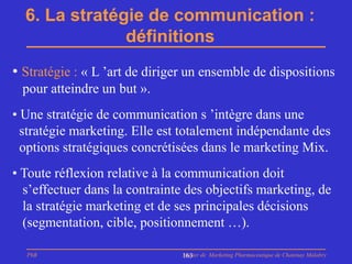 6. La stratégie de communication :
               définitions
• Stratégie : « L ’art de diriger un ensemble de dispositions
 pour atteindre un but ».
• Une stratégie de communication s ’intègre dans une
  stratégie marketing. Elle est totalement indépendante des
  options stratégiques concrétisées dans le marketing Mix.
• Toute réflexion relative à la communication doit
  s’effectuer dans la contrainte des objectifs marketing, de
  la stratégie marketing et de ses principales décisions
  (segmentation, cible, positionnement …).

  PhB                           Master de Marketing Pharmaceutique de Chatenay Malabry
                                163
 