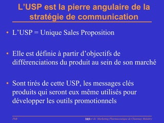 L’USP est la pierre angulaire de la
           stratégie de communication
• L’USP = Unique Sales Proposition

• Elle est définie à partir d’objectifs de
  différenciations du produit au sein de son marché

• Sont tirés de cette USP, les messages clés
  produits qui seront eux même utilisés pour
  développer les outils promotionnels

  PhB                     Master de Marketing Pharmaceutique de Chatenay Malabry
                          165
 