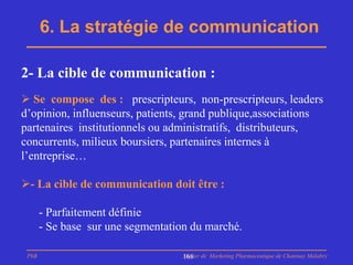 6. La stratégie de communication

2- La cible de communication :
 Se compose des : prescripteurs, non-prescripteurs, leaders
d’opinion, influenseurs, patients, grand publique,associations
partenaires institutionnels ou administratifs, distributeurs,
concurrents, milieux boursiers, partenaires internes à
l’entreprise…

- La cible de communication doit être :

       - Parfaitement définie
       - Se base sur une segmentation du marché.

 PhB                                Master de Marketing Pharmaceutique de Chatenay Malabry
                                    168
 