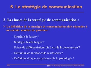 6. La stratégie de communication

3- Les bases de la stratégie de communication :
 La définition de la stratégie de communication doit répondre à
  un certain nombre de questions :.

        - Stratégie de leader ?
        - Stratégie de challenger ?
        - Points de différenciations vis à vis de la concurrence ?
        - Définition de la cible et de ses besoins ?
        - Définition du type de patient et de la pathologie ?

  PhB                                 Master de Marketing Pharmaceutique de Chatenay Malabry
                                      169
 
