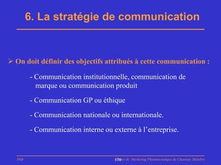 6. La stratégie de communication


 On doit définir des objectifs attribués à cette communication :

        - Communication institutionnelle, communication de
          marque ou communication produit

        - Communication GP ou éthique

        - Communication nationale ou internationale.
        - Communication interne ou externe à l’entreprise.


  PhB                               Master de Marketing Pharmaceutique de Chatenay Malabry
                                    170
 