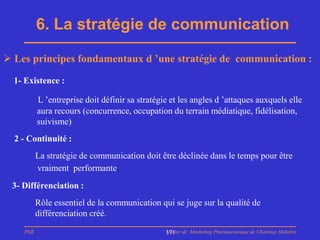 6. La stratégie de communication

 Les principes fondamentaux d ’une stratégie de communication :

  1- Existence :

          L ’entreprise doit définir sa stratégie et les angles d ’attaques auxquels elle
          aura recours (concurrence, occupation du terrain médiatique, fidélisation,
          suivisme)
  2 - Continuité :
          La stratégie de communication doit être déclinée dans le temps pour être
          vraiment performante.
 3- Différenciation :
          Rôle essentiel de la communication qui se juge sur la qualité de
          différenciation créé.
    PhB                                         Master de Marketing Pharmaceutique de Chatenay Malabry
                                                171
 