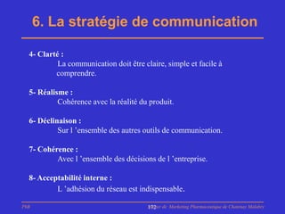 6. La stratégie de communication

  4- Clarté :
           La communication doit être claire, simple et facile à
          comprendre.

  5- Réalisme :
           Cohérence avec la réalité du produit.

  6- Déclinaison :
           Sur l ’ensemble des autres outils de communication.

  7- Cohérence :
          Avec l ’ensemble des décisions de l ’entreprise.

  8- Acceptabilité interne :
          L ’adhésion du réseau est indispensable.

PhB                                     Master de Marketing Pharmaceutique de Chatenay Malabry
                                        172
 