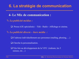 6. La stratégie de communication

      4- Le Mix de communication :
 La publicité-médias :

        Presse (GP, spécialisée) - Télé - Radio - Affichage et cinéma.

 La publicité directe – hors média :

        S’adresse individuellement aux personnes (mailing, phoning, …)

        Cherche la personnalisation.

        Très liée au développement de la V.P.C. (redoute, les 3
        suisses, etc…)

PhB                                      Master de Marketing Pharmaceutique de Chatenay Malabry
                                         173
 