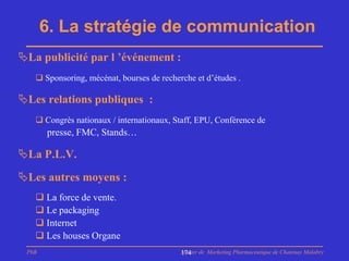 6. La stratégie de communication
La publicité par l ’événement :
    Sponsoring, mécénat, bourses de recherche et d’études .

Les relations publiques :
    Congrès nationaux / internationaux, Staff, EPU, Conférence de
       presse, FMC, Stands…

La P.L.V.
Les autres moyens :
    La force de vente.
    Le packaging
    Internet
    Les houses Organe
 PhB                                       Master de Marketing Pharmaceutique de Chatenay Malabry
                                           174
 