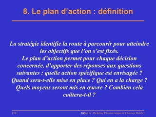 8. Le plan d’action : définition



La stratégie identifie la route à parcourir pour atteindre
             les objectifs que l’on s’est fixés.
     Le plan d’action permet pour chaque décision
   concernée, d’apporter des réponses aux questions
  suivantes : quelle action spécifique est envisagée ?
Quand sera-t-elle mise en place ? Qui en a la charge ?
  Quels moyens seront mis en œuvre ? Combien cela
                       coûtera-t-il ?

PhB                          Master de Marketing Pharmaceutique de Chatenay Malabry
                             185
 