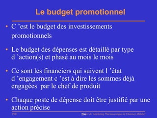Le budget promotionnel
• C ’est le budget des investissements
  promotionnels
• Le budget des dépenses est détaillé par type
  d ’action(s) et phasé au mois le mois
• Ce sont les financiers qui suivent l ’état
  d ’engagement c ’est à dire les sommes déjà
  engagées par le chef de produit
• Chaque poste de dépense doit être justifié par une
  action précise
  PhB                      Master de Marketing Pharmaceutique de Chatenay Malabry
                           206
 