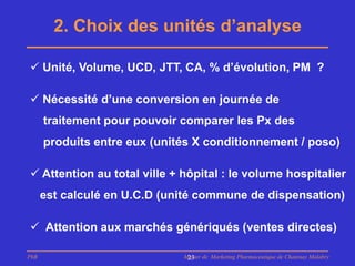 2. Choix des unités d’analyse

 Unité, Volume, UCD, JTT, CA, % d’évolution, PM ?

 Nécessité d’une conversion en journée de
      traitement pour pouvoir comparer les Px des
      produits entre eux (unités X conditionnement / poso)

 Attention au total ville + hôpital : le volume hospitalier
      est calculé en U.C.D (unité commune de dispensation)

 Attention aux marchés génériqués (ventes directes)

PhB                           Master de Marketing Pharmaceutique de Chatenay Malabry
                               23
 
