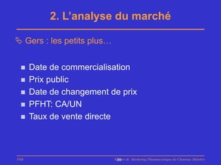 2. L’analyse du marché

 Gers : les petits plus…


     Date de commercialisation
     Prix public
     Date de changement de prix
     PFHT: CA/UN
     Taux de vente directe



PhB                         Master de Marketing Pharmaceutique de Chatenay Malabry
                             30
 