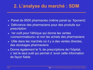 2. L’analyse du marché : SDM

     Panel de 9500 pharmacies (même panel qu ’Xponent)
      Délivrance des pharmaciens pour des produits sur
      prescription
      1er outil pour l’éthique qui donne les ventes
      «consommateurs» et non les achats des pharmaciens
      Utile dans les marchés où il y a des ventes directes,
      des stockages pharmaciens
     Donne également le % de prescriptions de l’hôpital,
      c ’est le seul outil qui permet d ’avoir cette information
      de façon fiable


PhB                                Master de Marketing Pharmaceutique de Chatenay Malabry
                                    33
 