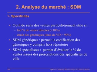 2. Analyse du marché : SDM
 Spécificités

 • Outil de suivi des ventes particulièrement utile si :
      – fort % de ventes directes (>10%)
      – étude des génériques (taux de VD > 90%)
 • SDM génériques : permet la codification des
   génériques y compris hors répertoire
 • SDM spécialistes : permet d’évaluer le % de
   ventes issues des prescriptions des spécialistes de
   ville

PhB                             Master de Marketing Pharmaceutique de Chatenay Malabry
                                 34
 
