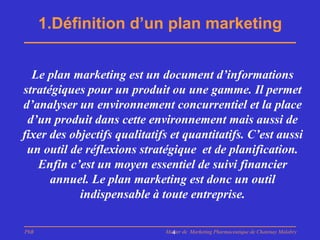 1.Définition d’un plan marketing


  Le plan marketing est un document d’informations
stratégiques pour un produit ou une gamme. Il permet
d’analyser un environnement concurrentiel et la place
 d’un produit dans cette environnement mais aussi de
fixer des objectifs qualitatifs et quantitatifs. C’est aussi
 un outil de réflexions stratégique et de planification.
   Enfin c’est un moyen essentiel de suivi financier
      annuel. Le plan marketing est donc un outil
            indispensable à toute entreprise.

PhB                           Master de Marketing Pharmaceutique de Chatenay Malabry
                                4
 