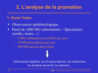 2. L’analyse de la promotion

 Etude Thales
 Observatoire épidémiologique
 Panel de 1000 MG informatisés + Spécialistes
  (cardio, neuro…)
      – 8 000 ordonnances recueillies par jour
      – 30 000 prescriptions par jour
      – 900 000 patients base totale



      Information régulière sur les prescriptions, les indications
                 les produits prescrits, les patients...
PhB                                 Master de Marketing Pharmaceutique de Chatenay Malabry
                                     49
 