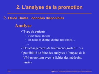 2. L’analyse de la promotion

 Etude Thales : données disponibles

        Analyse
          Type de patients
             • Nouveaux / anciens
             • En fonction chiffres chiffres tensionnels…
             ….
          Des changements de traitement (switch + / -)
          possibilité de faire des analyses d ’impact de la
           VM en croisant avec le fichier des médecins
           visités

  PhB                              Master de Marketing Pharmaceutique de Chatenay Malabry
                                    50
 