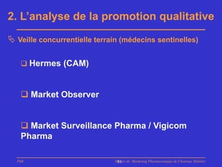 2. L’analyse de la promotion qualitative
 Veille concurrentielle terrain (médecins sentinelles)

    Hermes (CAM)



    Market Observer


    Market Surveillance Pharma / Vigicom
   Pharma

  PhB                         Master de Marketing Pharmaceutique de Chatenay Malabry
                               51
 