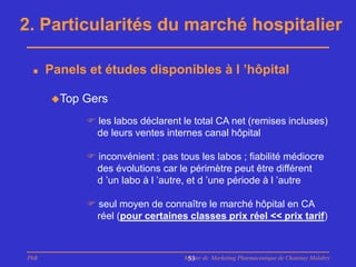 2. Particularités du marché hospitalier

     Panels et études disponibles à l ’hôpital

      Top   Gers
              les labos déclarent le total CA net (remises incluses)
               de leurs ventes internes canal hôpital

              inconvénient : pas tous les labos ; fiabilité médiocre
               des évolutions car le périmètre peut être différent
               d ’un labo à l ’autre, et d ’une période à l ’autre

              seul moyen de connaître le marché hôpital en CA
               réel (pour certaines classes prix réel << prix tarif)



PhB                                 Master de Marketing Pharmaceutique de Chatenay Malabry
                                     53
 