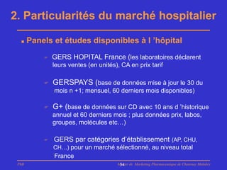 2. Particularités du marché hospitalier

      Panels et études disponibles à l ’hôpital
              GERS HOPITAL France (les laboratoires déclarent
               leurs ventes (en unités), CA en prix tarif

              GERSPAYS (base de données mise à jour le 30 du
               mois n +1; mensuel, 60 derniers mois disponibles)

              G+ (base de données sur CD avec 10 ans d ’historique
               annuel et 60 derniers mois ; plus données prix, labos,
               groupes, molécules etc…)

              GERS par catégories d’établissement (AP, CHU,
               CH…) pour un marché sélectionné, au niveau total
               France
 PhB                                   Master de Marketing Pharmaceutique de Chatenay Malabry
                                        54
 