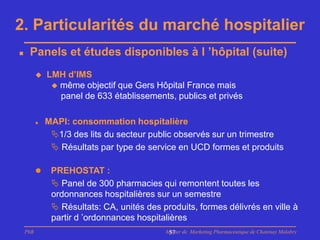 2. Particularités du marché hospitalier
    Panels et études disponibles à l ’hôpital (suite)
             LMH d’IMS
                même objectif que Gers Hôpital France mais
                 panel de 633 établissements, publics et privés

             MAPI: consommation hospitalière
               1/3 des lits du secteur public observés sur un trimestre
                Résultats par type de service en UCD formes et produits

              PREHOSTAT :
                Panel de 300 pharmacies qui remontent toutes les
               ordonnances hospitalières sur un semestre
                Résultats: CA, unités des produits, formes délivrés en ville à
               partir d ’ordonnances hospitalières
    PhB                                     Master de Marketing Pharmaceutique de Chatenay Malabry
                                             57
 