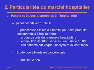 2. Particularités du marché hospitalier
      Panels et études disponibles à l ’hôpital (fin)

          panel hospitalier d ’A+A

            prescriptions faites à l ’hôpital pour des produits
           consommés à l ’hôpital (hors
              produits sortis de la réserve hospitalière)
            échantillon de 1000 services ; recueil de 18 000
              cas patients par vague ; analyse tous les 6 mois

          Etude Louis Harris en cancérologie

              tous les 2 ans

 PhB                              Master de Marketing Pharmaceutique de Chatenay Malabry
                                   59
 