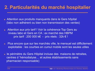 2. Particularités du marché hospitalier

   Attention aux produits manquants dans le Gers hôpital
    (labo non adhérent ou bien non transmission des ventes)

   Attention aux prix tarif ! Voir la cohérence Top Gers au
    niveau labo et Gers en CA : ex marché des HBPM
         prix tarif : 200 000 k€ - prix réels : 32k € !

   Plus encore que sur les marchés ville, le mensuel est difficilement
    exploitable : les courbes en cumul mobile sont les seules utiles

   le périmètre du Gers Hôpital incluse des maisons de retraites,
    centres d ’hémodialyse… et autres établissements sans
    pharmacien responsable)

    PhB                              Master de Marketing Pharmaceutique de Chatenay Malabry
                                      60
 