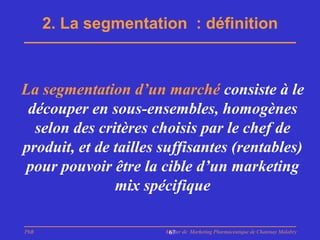 2. La segmentation : définition



La segmentation d’un marché consiste à le
 découper en sous-ensembles, homogènes
  selon des critères choisis par le chef de
produit, et de tailles suffisantes (rentables)
 pour pouvoir être la cible d’un marketing
               mix spécifique

PhB                    Master de Marketing Pharmaceutique de Chatenay Malabry
                        67
 