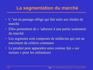 La segmentation du marché

• C ’est un passage obligé qui fait suite aux études de
  marché
• Elles permettent de s ’adresser à une partie seulement
  du marché
• Les segments sont composés de médecins qui ont un
  maximum de critères communs
• Le produit peut apparaître ainsi comme fait « sur
  mesure » pour les utilisateurs


 PhB                         Master de Marketing Pharmaceutique de Chatenay Malabry
                              68
 