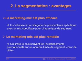 2. La segmentation : avantages

La marketing-mix est plus efficace

   Il s ’adresse à un catégorie de prescripteurs spécifique
  avec un mix spécifique pour chaque type de segment


 Le marketing-mix est plus rentable

   On limite le plus souvent les investissements
  promotionnels sur un nombre limité de segment (cœur de
  cible)

  PhB                          Master de Marketing Pharmaceutique de Chatenay Malabry
                                69
 