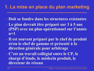 1. La mise en place du plan marketing

– Doit se fondre dans les structures existantes
– Le plan devrait être préparé sur 3 à 5 ans
  (PSP) avec un plan opérationnel sur l’année
  n+1
– Il est souvent préparé par le chef de produit
  et/ou le chef de gamme et présenté à la
  direction générale pour arbitrage
– C’est un travail collégial entre le CP, le
  chargé d’étude, le médecin produit, le
  directeur de réseau
 PhB                    Master de Marketing Pharmaceutique de Chatenay Malabry
                          7
 