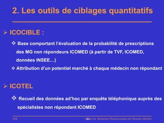2. Les outils de ciblages quantitatifs

 ICOCIBLE :
   Base comportant l’évaluation de la probabilité de prescriptions
    des MG non répondeurs ICOMED (à partir de TVF, ICOMED,
    données INSEE…)
   Attribution d’un potentiel marché à chaque médecin non répondant



 ICOTEL
   Recueil des données ad’hoc par enquête téléphonique auprès des
        spécialistes non répondant ICOMED

  PhB                               Master de Marketing Pharmaceutique de Chatenay Malabry
                                     81
 