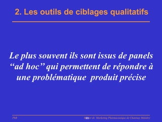 2. Les outils de ciblages qualitatifs




Le plus souvent ils sont issus de panels
‘‘ad hoc’’ qui permettent de répondre à
  une problématique produit précise



PhB                 Master de Marketing Pharmaceutique de Chatenay Malabry
                     88
 