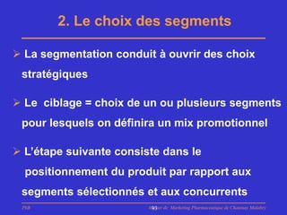 2. Le choix des segments

 La segmentation conduit à ouvrir des choix
 stratégiques

 Le ciblage = choix de un ou plusieurs segments
 pour lesquels on définira un mix promotionnel

 L’étape suivante consiste dans le
  positionnement du produit par rapport aux
 segments sélectionnés et aux concurrents
 PhB                     Master de Marketing Pharmaceutique de Chatenay Malabry
                          93
 